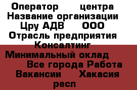 Оператор Call-центра › Название организации ­ Цру АДВ777, ООО › Отрасль предприятия ­ Консалтинг › Минимальный оклад ­ 50 000 - Все города Работа » Вакансии   . Хакасия респ.